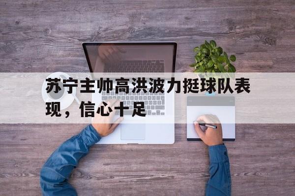 苏宁主帅高洪波力挺球队表现，信心十足